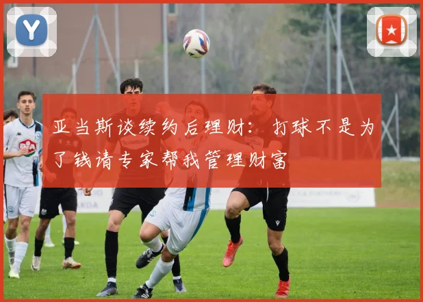 亚当斯谈续约后理财：打球不是为了钱请专家帮我管理财富